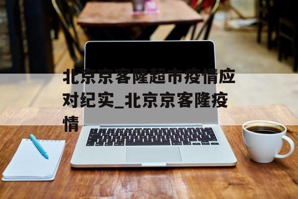 北京京客隆超市疫情应对纪实_北京京客隆疫情