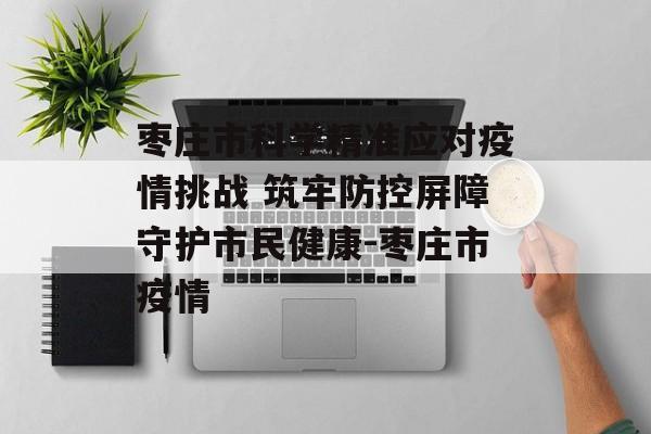 枣庄市科学精准应对疫情挑战 筑牢防控屏障守护市民健康-枣庄市疫情